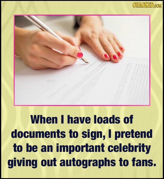 CRACKEDOON When I have loads of documents to sign, I pretend to be an important celebrity giving out autographs to fans.
