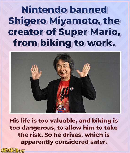 Nintendo banned Shigero Miyamoto, the creator of Super Mario, from biking to work. His life is too valuable, and biking is too dangerous, to allow him