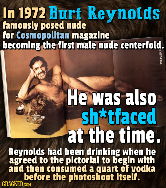 In 1972 Burt Reynolds famously posed nude for Cosmopolitan magazine becoming the first male nude centerfold. He was also sh *tfaced at the time. Reyno