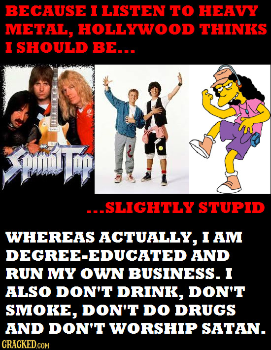 BECAUSE I LISTEN TO HEAVY METAL, HOLLYWOOD THINKS I SHOULD BE... DDOD -SLIGHTLY STUPID WHEREAS ACTUALLY, I AM DEGREE-EDUCATED AND RUN MY OWN BUSINESS.