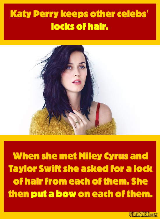 Katy Perry keeps other celebs' locks of hair. When she met Miley Cyrus and Taylor Swift she asked for a lock of hair from each of them. She then put a