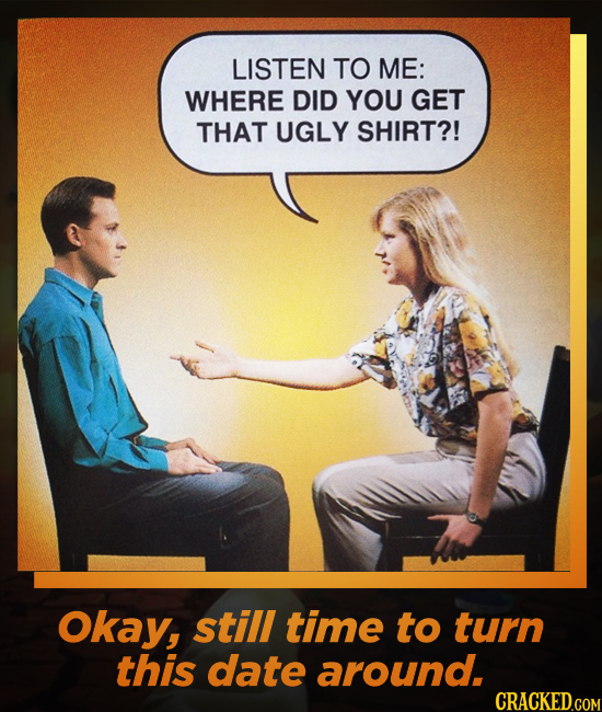 LISTEN TO ME: WHERE DID YOU GET THAT UGLY SHIRT?! Okay, still time to turn this date around. CRACKED.COM