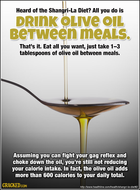 Heard of the Shangri-La Diet? All you do is DRINK OLIVE OIL BeTween MeALS. That's it. Eat all you want, jUst take 1-3 tablespoons of olive oil between
