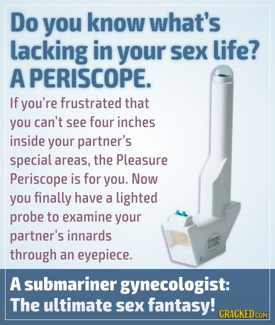 Do you know what's lacking in your sex life? A PERISCOPE. If you're frustrated that you can't see four inches inside your partner's special areas, the