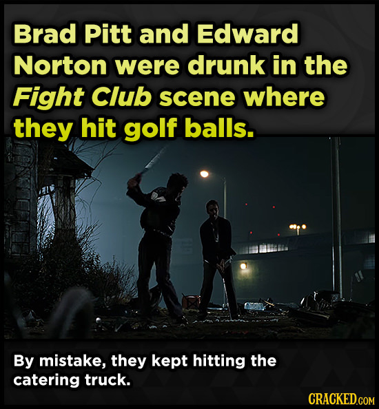 Brad Pitt and Edward Norton were drunk in the Fight Club scene where they hit golf balls. By mistake, they kept hitting the catering truck.