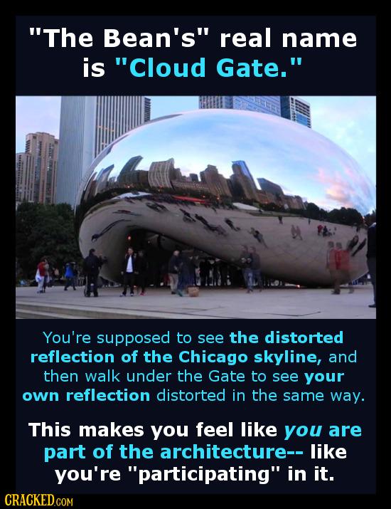 The Bean's real name is Cloud Gate. You're supposed to see the distorted reflection of the Chicago skyline, and then walk under the Gate to see yo