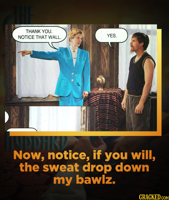 THANK YOU. NOTICE THAT YES. WALL. Now, notice, if you will, the sweat drop down my bawlz. CRACKED.COM