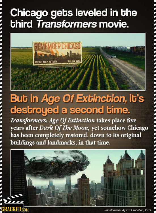 Chicago gets leveled in the third Transformers movie. REMEMBER CHICAGO REPORT ALIEN ACTIVITY 855 8392 But in Age Of Extinction, it's destroyed a secon