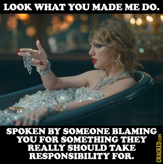 LOOK WHAT YOU MADE ME DO. SPOKEN BY SOMEONE BLAMING YOU FOR SOMETHING THEY REALLY SHOULD TAKE RESPONSIBILITY FOR. CRAGh