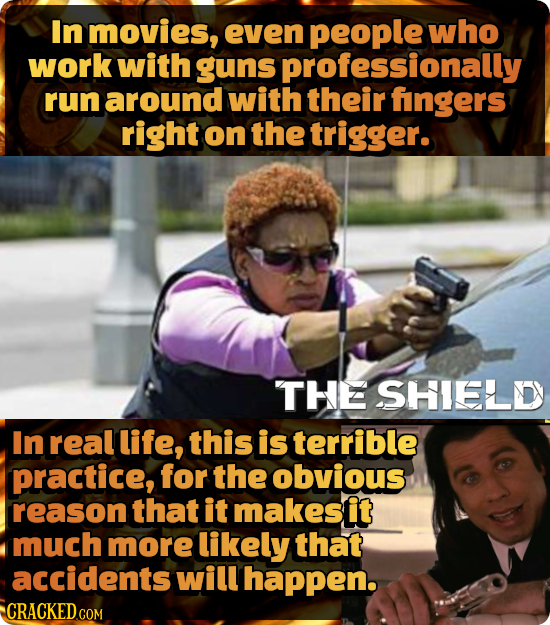 In movies, even people who work with guns professionally run around with their fingers right on the trigger. THEE SHIELD In real life, this is terribl