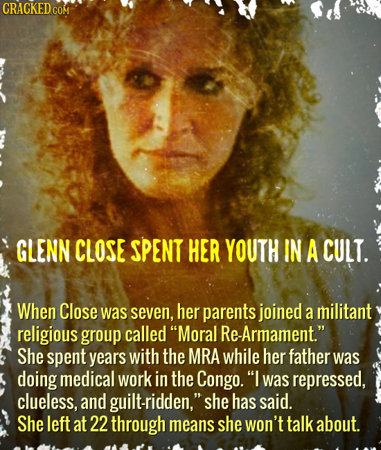 CRACKED COM GLENN CLOSE SPENT HER YOUTH IN A CULT. When Close was seven, her parents joined a militant religious group called Moral Re-Armament. She