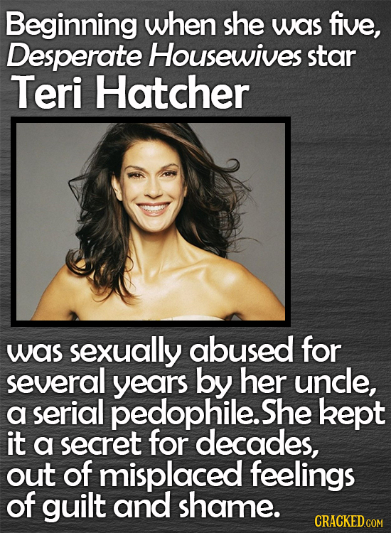 Beginning when she was five, Desperate Housewives star Teri Hatcher was sexually abused for several years by her uncle, a serial pedophile.S She kept