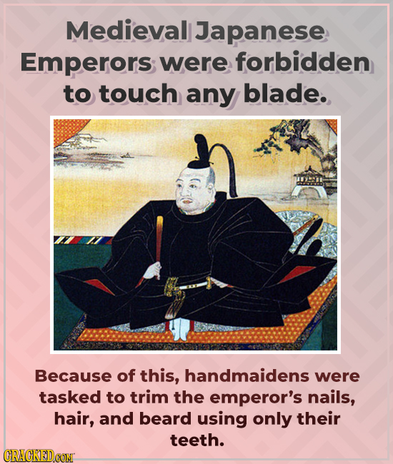 Medieval Japanese Emperors; were forbidden to touch any blade. Because of this, handmaidens were tasked to trim the emperor's nails, hair, and beard u