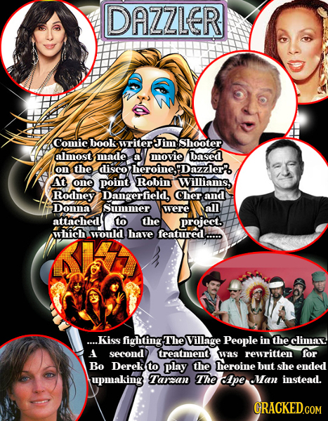 DAZZLER Comic book writer Jimm Shooter almost made a movie based on the disco heroinef Dazzler'. At one point Robin Williams, Rodney Dangerfield, Cher