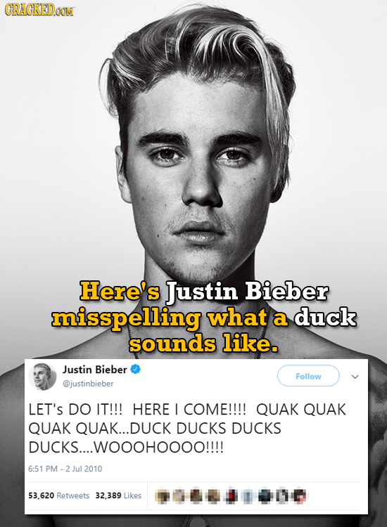 GRACKEDOON Here's Justin Bieber misspelling what a duck sounds like. Justin Bieber Follow @justinbieber LET'S DO IT!!! HERE I COME!!!! QUAK QUAK QUAK 