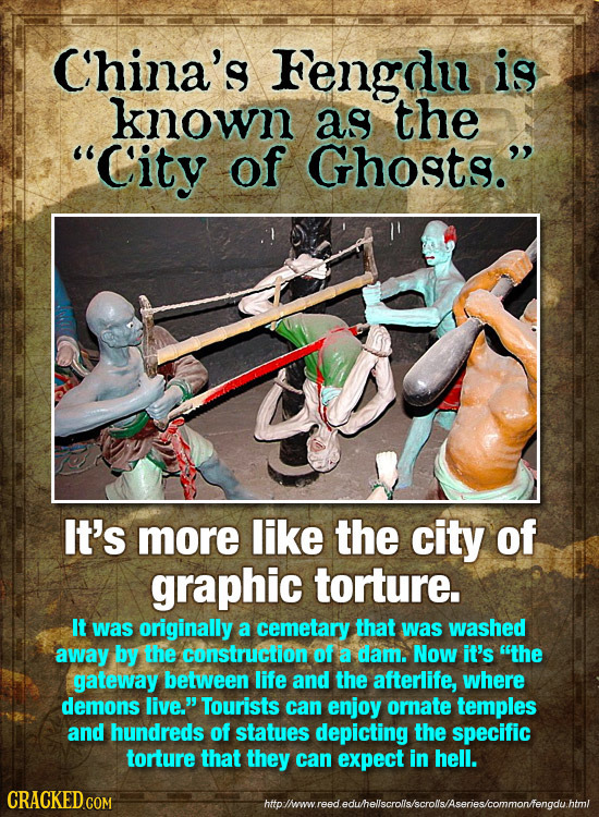 China's Fengdu is known as the C'ity of Ghosts. It's more like the city of graphic torture. It was originally a cemetary that was washed away by the