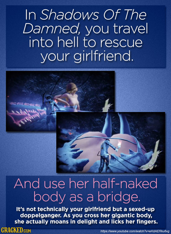 In Shadows Of The Damned, you travel into hell to rescue your girlfriend. And use her half-naked body as a bridge. It's not technically your girlfrien