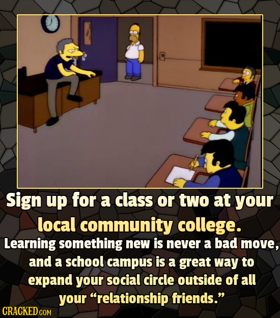 Sign up for a class or two at your local community college. Learning something new is never a bad move, and a school campus is a great way to expand y