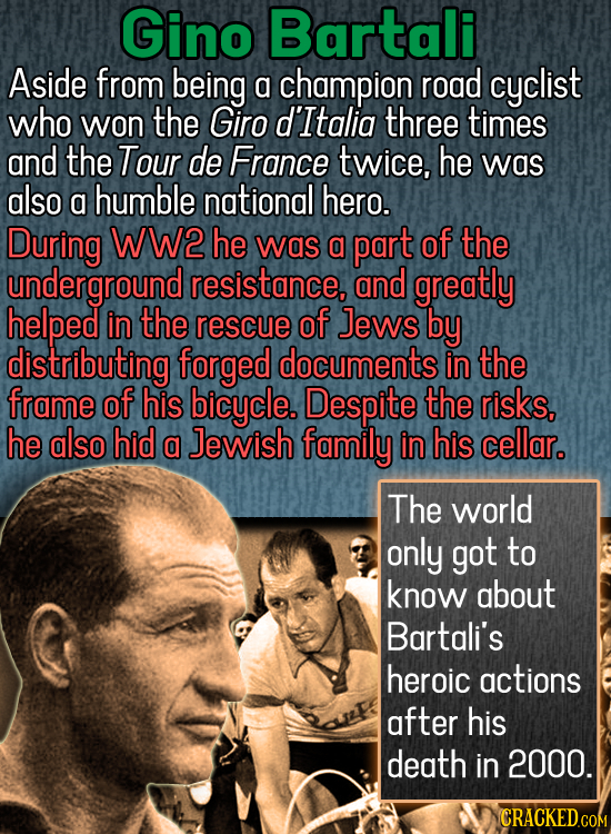 Gino Bartali Aside from being a champion road cyclist who won the Giro d'Italia three times and the Tour de France twice, he was also a humble nationa