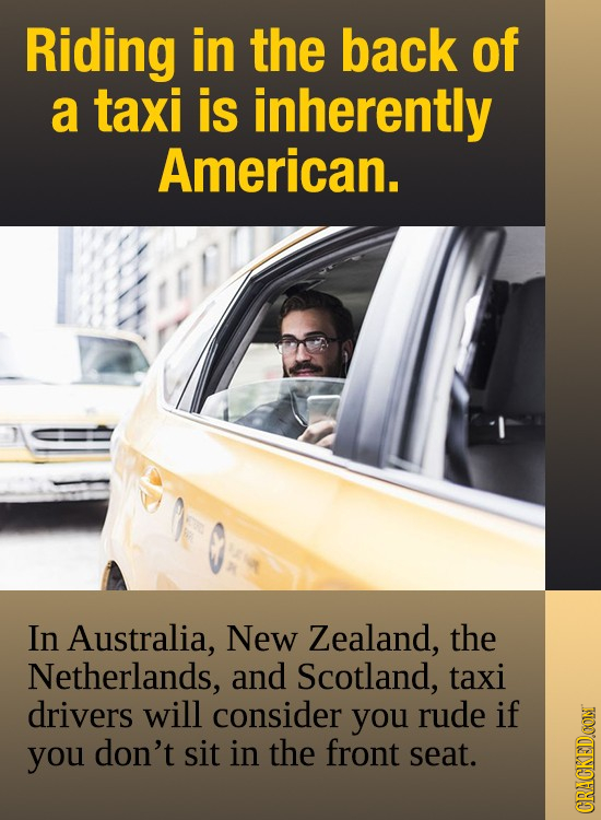 Riding in the back of a taxi is inherently American. In Australia, New Zealand, the Netherlands, and Scotland, taxi drivers will consider you rude if