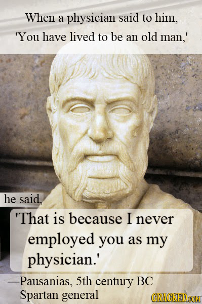 When a physician said to him, 'You have lived to be an old man,' he said. 'That is because I never employed you as my physician.' -Pausanias, 5th cent