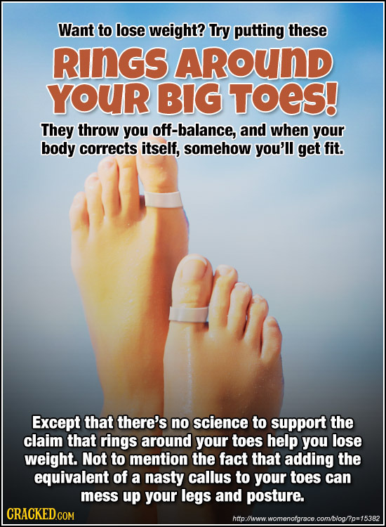 Want to lose weight? Try putting these RinGs AROUND YOUR BIG TOES! They throw you off-balance, and when your body corrects itself, somehow you'll get 