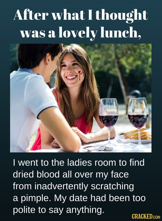 After what I thought was a lovely lunch, I went to the ladies room to find dried blood all over my face from inadvertently scratching a pimple. My dat