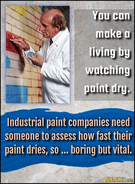 You can make a living by watching paint dry. Industrial paint companies need someone to assess how fast their paint dries, SO ... boring but vital. CR