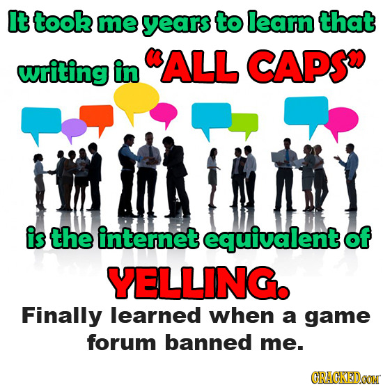 It took me years to learn that writing in ALL CAPS is the internet equivalent of YELLING. Finally learned when a game forum banned me. CRACKEDCON