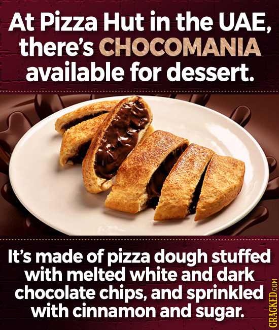 At Pizza Hut in the UAE, there's CHOCOMANIA available for dessert. It's made of pizza dough stuffed with melted white and dark chocolate chips, and sp