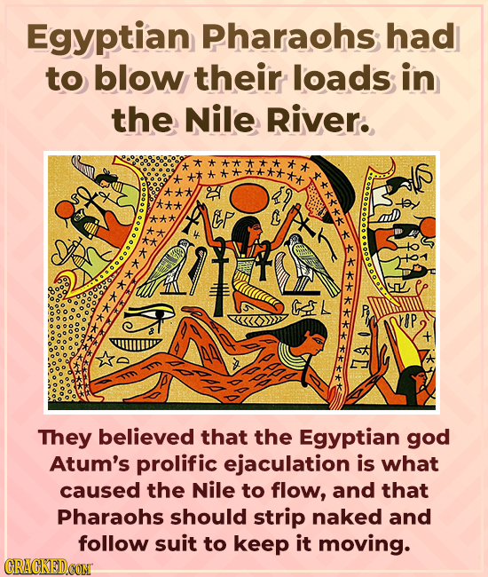 Egyptian Pharaohs had to blow their loads in the Nile River. **** Ep L A They believed that the Egyptian god Atum's prolific ejaculation is what cause