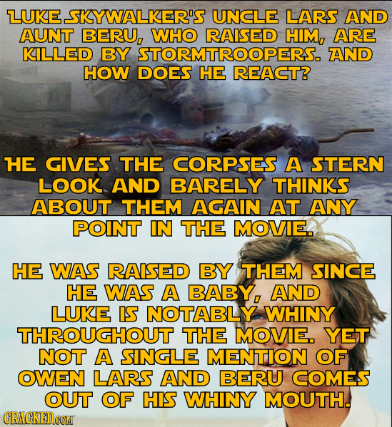 LUKE SKYWALKER'S UNCLE LARS AND AUNT BERU, WHO RAISED HIM, ARE KILLED BY STORMTROOPERS. AND HOW DOES HE REACT? HE GIVES THE CORPSES A STERN LOOK AND B