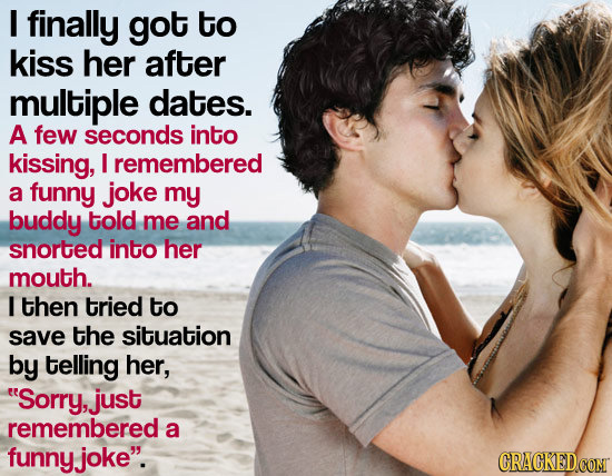 I finally got to kiss her after multiple dates. A few seconds into kissing, I remembered a funny joke my buddy told me and snorted into her mouth. I t