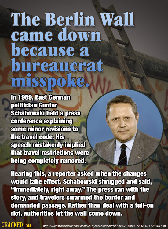 The Berlin Wall came down because a bureaucrat misspoke. In 1989, East German politician Gunter Schabowski held a press conference explaining some min