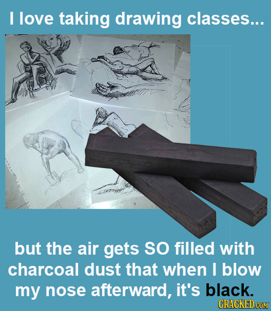 I love taking drawing classes... but the air gets SO filled with charcoal dust that when I blow my nose afterward, it's black. 