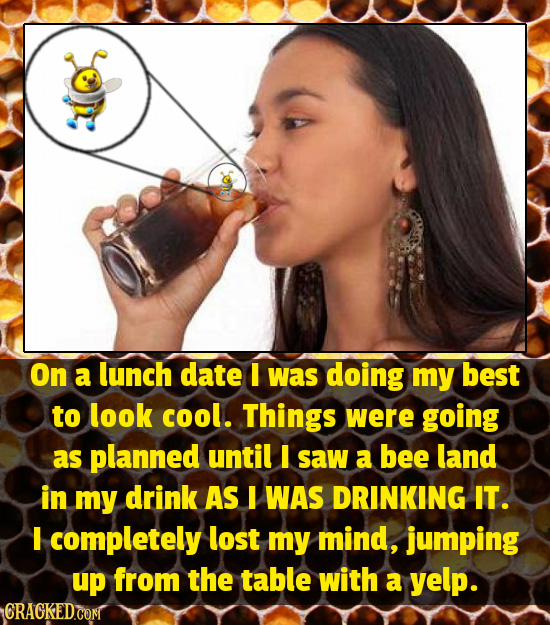 AO On a lunch date I was doing my best to look cool. Things were going as planned until I saw a bee land in my drink AS I WAS DRINKING IT. I completel