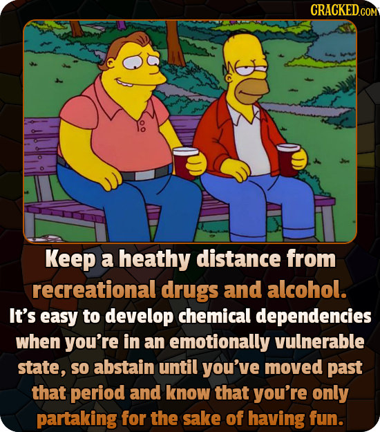 Keep a heathy distance from recreational drugs and alcohol. It's easy to develop chemical dependencies when you're in an emotionally vulnerable state,