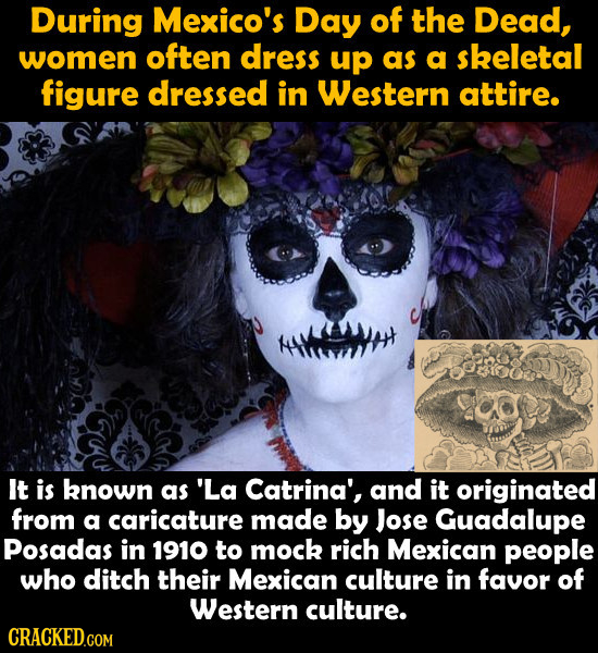 During Mexico's Day of the Dead, women often dress up as a sheletal figure dressed in Western attire. It is known as 'La Catrina', and it originated f