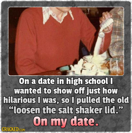 On a date in high school wanted to show off just how hilarious I was, SO I pulled the old loosen the salt shaker lid. On my date. CRACKED COM