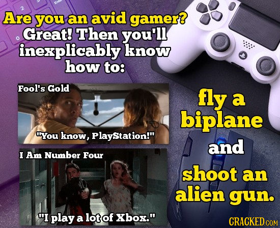 2 Are you an avid gamer Great! Then you'll inexplicably know how to: Fool's Gold fly a biplane You know, PlayStation! and I Am Number Four shoot an a
