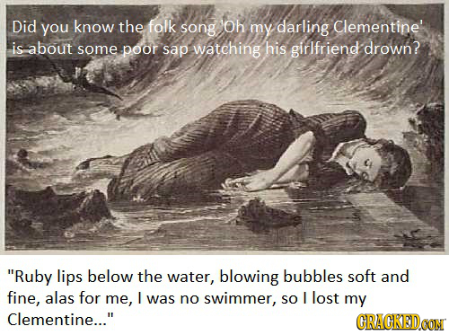 Did you know the folk song Oh my darling Clementine' is about some poor sap watching his girlfriend drown? Ruby lips below the water, blowing bubbles