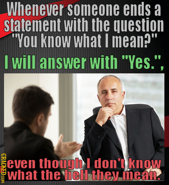 Whenever someone ends a statement with the question You know what I mean? I will answer with 'Yes., even though I don't know what the hell they me