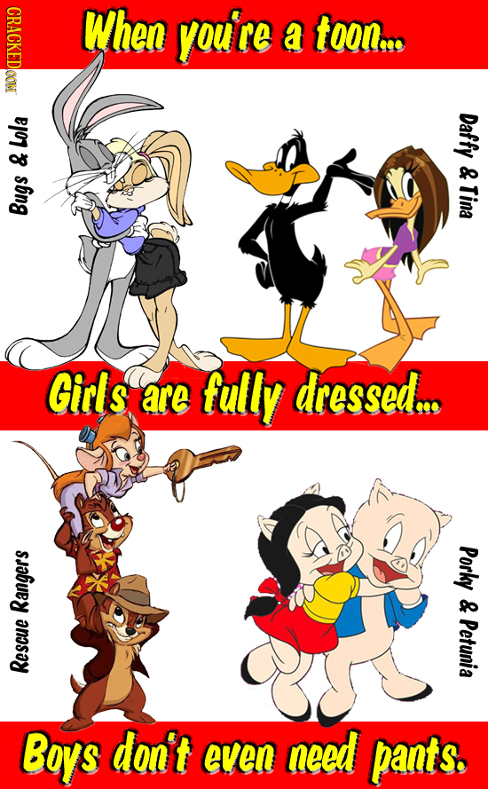 CRACKEDOON When you're a toon... Daffy Lola & & Tina Bugs Girls are fully dressed.. Porky & Rangers Petunia Rescue Bops don't even need pants. 