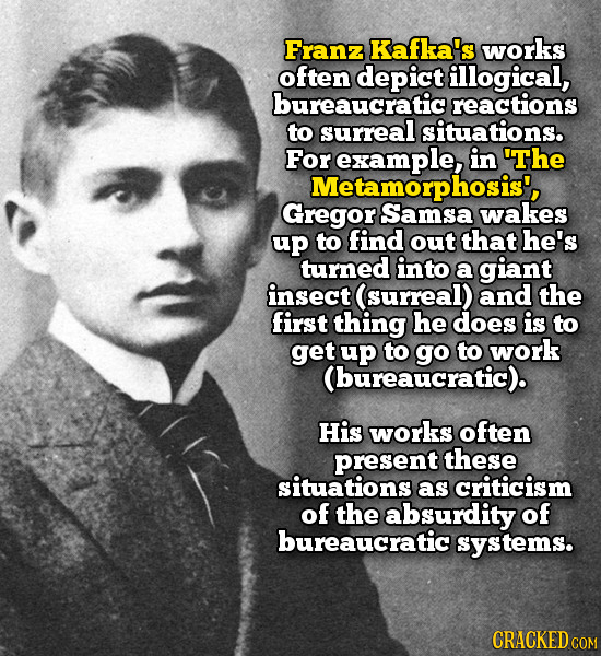 Franz Kafka's works often depict illogical, bureaucratic reactions to surreal situations. For example, in 'The Metamorphosis', Gregor Samsa wakes up t