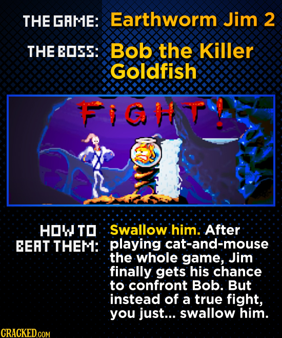 THE GAME: Earthworm Jim 2 THE EDSS: Bob the Killer GOldfish FIGHVP HOW TO Swallow him: After EEAT THEM: playing cat-and-mouse the whole game, Jim fina
