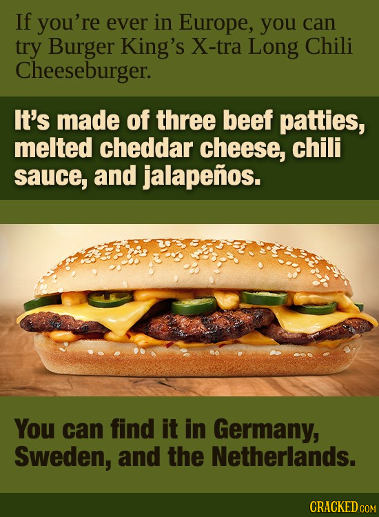 If you're ever in Europe, you can try Burger King's X-tra LonG Chili Cheeseburger. It's made of three beef patties, melted cheddar cheese, chili sauce