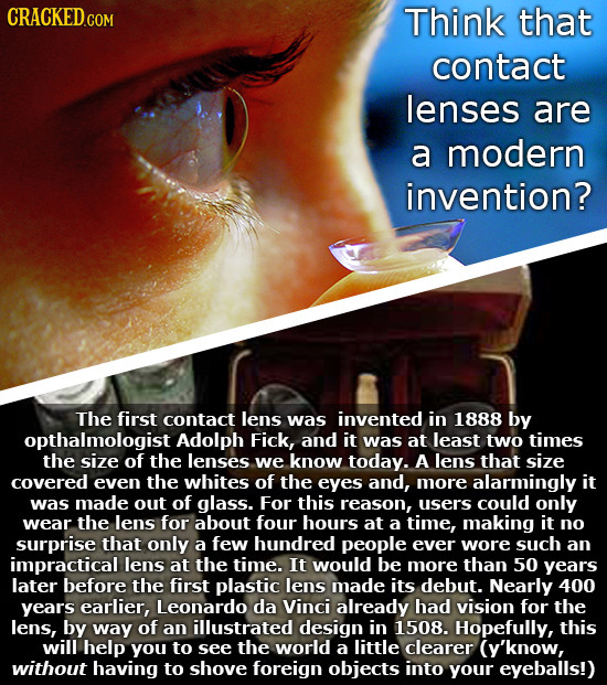 CRACKEDG Think that contact lenses are a modern invention? The first contact lens was invented in 1888 by opthalmologist Adolph Fick, and it was at le