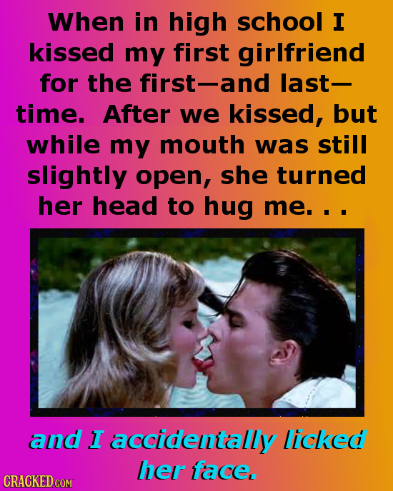 When in high school I kissed my first girlfriend for the first-and last- time. After we kissed, but while my mouth was still slightly open, she turned