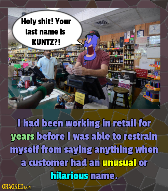 Holy shit! Your last name is KUNTZ?! r Tees HR I had been working in retail for years before I was able to restrain myself from saying anything when a
