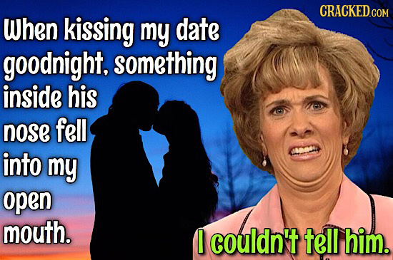 CRACKED.COM When kissing my date goodnight. something inside his nose fell into Caa my open mouth. I couldn't tell him.